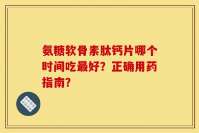 氨糖软骨素肽钙片哪个时间吃最好？正确用药指南？