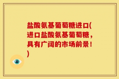 盐酸氨基葡萄糖进口(进口盐酸氨基葡萄糖，具有广阔的市场前景！)