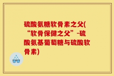 硫酸氨糖软骨素之父(“软骨保健之父”-硫酸氨基葡萄糖与硫酸软骨素)