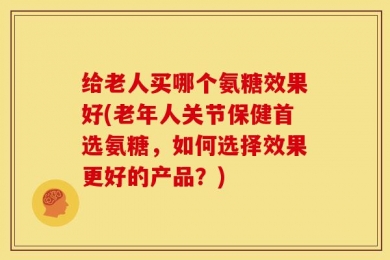 给老人买哪个氨糖效果好(老年人关节保健首选氨糖，如何选择效果更好的产品？)