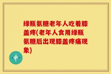 绿瓶氨糖老年人吃着膝盖疼(老年人食用绿瓶氨糖后出现膝盖疼痛现象)
