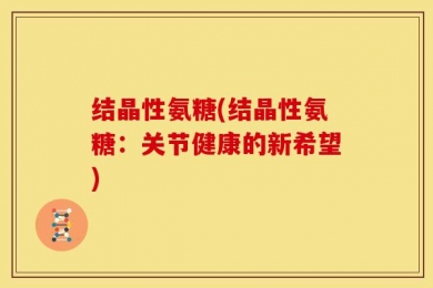 结晶性氨糖(结晶性氨糖：关节健康的新希望)