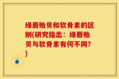绿唇贻贝和软骨素的区别(研究指出：绿唇贻贝与软骨素有何不同？)
