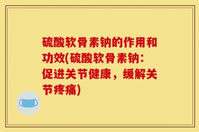 硫酸软骨素钠的作用和功效(硫酸软骨素钠：促进关节健康，缓解关节疼痛)