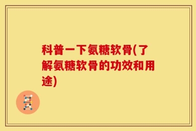 科普一下氨糖软骨(了解氨糖软骨的功效和用途)