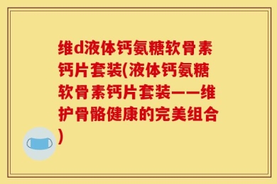 维d液体钙氨糖软骨素钙片套装(液体钙氨糖软骨素钙片套装——维护骨骼健康的完美组合)