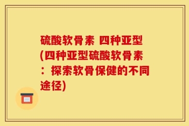 硫酸软骨素 四种亚型(四种亚型硫酸软骨素：探索软骨保健的不同途径)