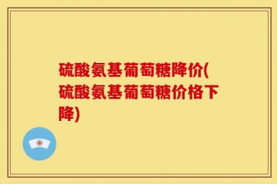 硫酸氨基葡萄糖降价(硫酸氨基葡萄糖价格下降)