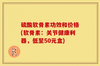 硫酸软骨素功效和价格(软骨素：关节健康利器，低至50元盒)