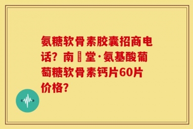 氨糖软骨素胶囊招商电话？南雲堂·氨基酸葡萄糖软骨素钙片60片价格？