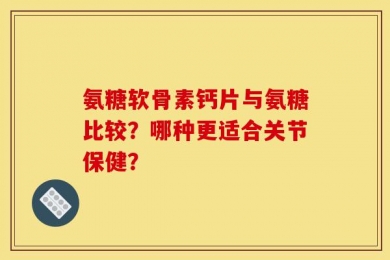 氨糖软骨素钙片与氨糖比较？哪种更适合关节保健？