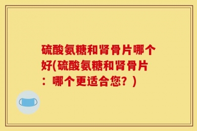 硫酸氨糖和肾骨片哪个好(硫酸氨糖和肾骨片：哪个更适合您？)