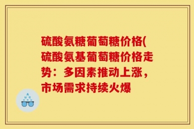 硫酸氨糖葡萄糖价格(硫酸氨基葡萄糖价格走势：多因素推动上涨，市场需求持续火爆