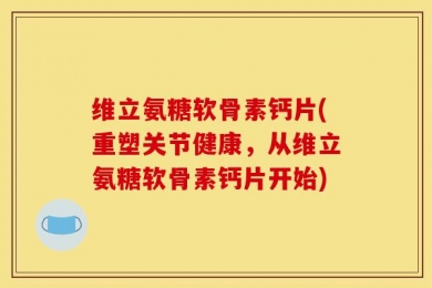 维立氨糖软骨素钙片(重塑关节健康，从维立氨糖软骨素钙片开始)