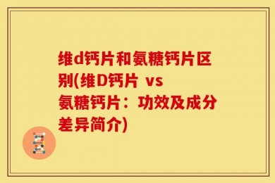 维d钙片和氨糖钙片区别(维D钙片 vs 氨糖钙片：功效及成分差异简介)