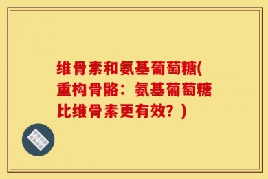 维骨素和氨基葡萄糖(重构骨骼：氨基葡萄糖比维骨素更有效？)