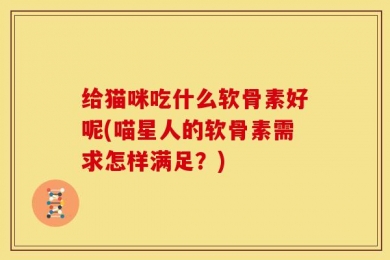 给猫咪吃什么软骨素好呢(喵星人的软骨素需求怎样满足？)