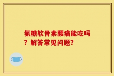 氨糖软骨素腰痛能吃吗？解答常见问题？