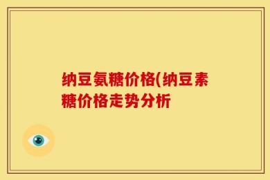 纳豆氨糖价格(纳豆素糖价格走势分析