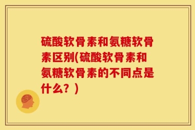 硫酸软骨素和氨糖软骨素区别(硫酸软骨素和氨糖软骨素的不同点是什么？)