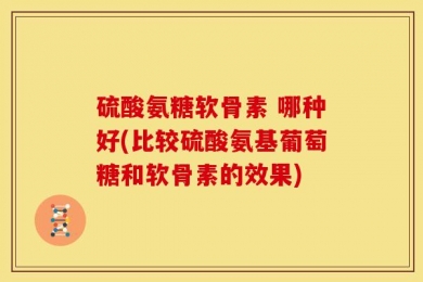 硫酸氨糖软骨素 哪种好(比较硫酸氨基葡萄糖和软骨素的效果)