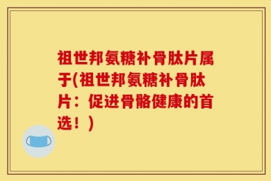 祖世邦氨糖补骨肽片属于(祖世邦氨糖补骨肽片：促进骨骼健康的首选！)