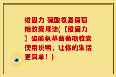 维固力 硫酸氨基葡萄糖胶囊用法(【维固力】硫酸氨基葡萄糖胶囊使用说明，让你的生活更简单！)