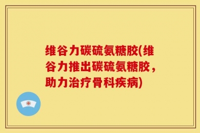 维谷力碳硫氨糖胶(维谷力推出碳硫氨糖胶，助力治疗骨科疾病)