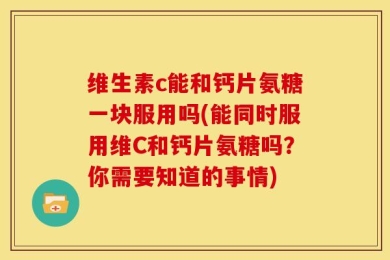 维生素c能和钙片氨糖一块服用吗(能同时服用维C和钙片氨糖吗？你需要知道的事情)