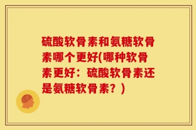 硫酸软骨素和氨糖软骨素哪个更好(哪种软骨素更好：硫酸软骨素还是氨糖软骨素？)