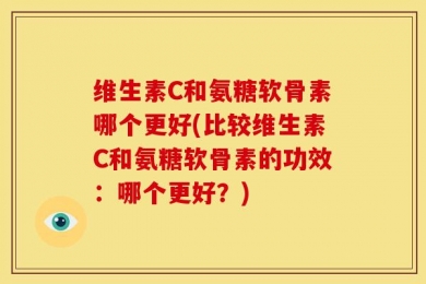 维生素C和氨糖软骨素哪个更好(比较维生素C和氨糖软骨素的功效：哪个更好？)