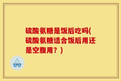 硫酸氨糖是饭后吃吗(硫酸氨糖适合饭后用还是空腹用？)