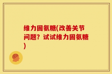 维力固氨糖(改善关节问题？试试维力固氨糖)