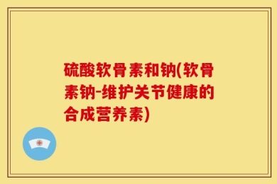 硫酸软骨素和钠(软骨素钠-维护关节健康的合成营养素)