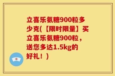立喜乐氨糖900粒多少克(【限时限量】买立喜乐氨糖900粒，送您多达1.5kg的好礼！)