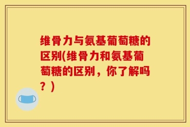 维骨力与氨基葡萄糖的区别(维骨力和氨基葡萄糖的区别，你了解吗？)