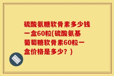 硫酸氨糖软骨素多少钱一盒60粒(硫酸氨基葡萄糖软骨素60粒一盒价格是多少？)