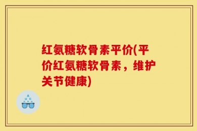红氨糖软骨素平价(平价红氨糖软骨素，维护关节健康)