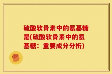 硫酸软骨素中的氨基糖是(硫酸软骨素中的氨基糖：重要成分分析)
