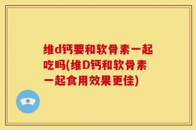 维d钙要和软骨素一起吃吗(维D钙和软骨素一起食用效果更佳)