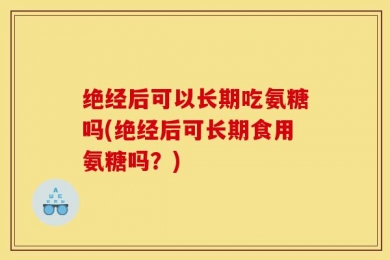 绝经后可以长期吃氨糖吗(绝经后可长期食用氨糖吗？)