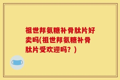 祖世邦氨糖补骨肽片好卖吗(祖世邦氨糖补骨肽片受欢迎吗？)