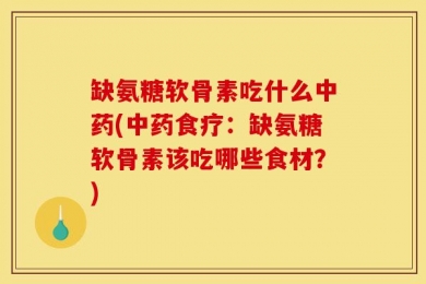 缺氨糖软骨素吃什么中药(中药食疗：缺氨糖软骨素该吃哪些食材？)