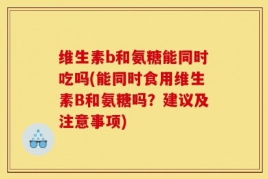 维生素b和氨糖能同时吃吗(能同时食用维生素B和氨糖吗？建议及注意事项)