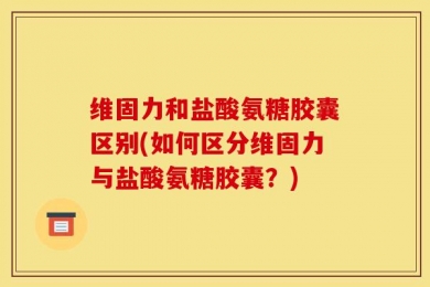 维固力和盐酸氨糖胶囊区别(如何区分维固力与盐酸氨糖胶囊？)