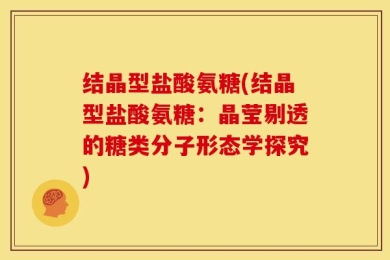 结晶型盐酸氨糖(结晶型盐酸氨糖：晶莹剔透的糖类分子形态学探究)