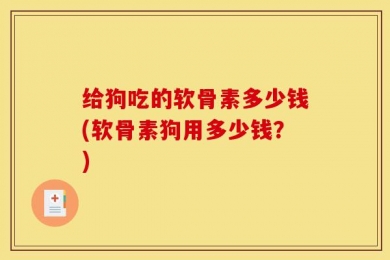 给狗吃的软骨素多少钱(软骨素狗用多少钱？)