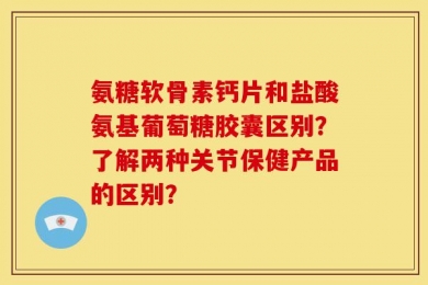 氨糖软骨素钙片和盐酸氨基葡萄糖胶囊区别？了解两种关节保健产品的区别？