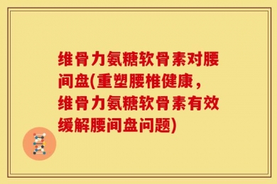 维骨力氨糖软骨素对腰间盘(重塑腰椎健康，维骨力氨糖软骨素有效缓解腰间盘问题)