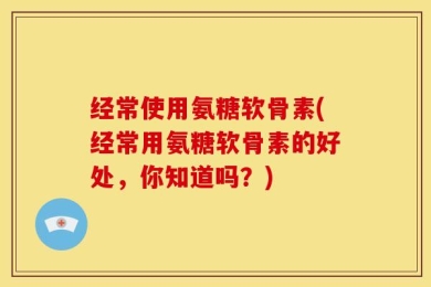 经常使用氨糖软骨素(经常用氨糖软骨素的好处，你知道吗？)
